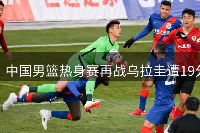 中国男篮热身赛再战乌拉圭遭19分逆转 外线哑火暴露短板