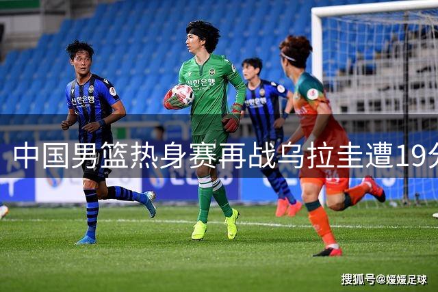 中国男篮热身赛再战乌拉圭遭19分逆转 外线哑火暴露短板