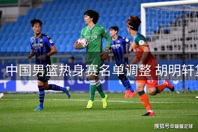 中国男篮热身赛名单调整 胡明轩复出迎战乌拉圭强敌