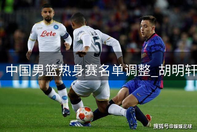 中国男篮热身赛名单调整 胡明轩复出迎战乌拉圭强敌
