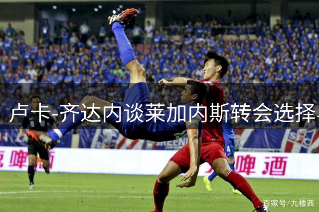 卢卡-齐达内谈莱加内斯转会选择与成长历程