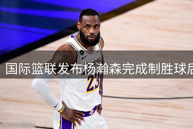 国际篮联发布杨瀚森完成制胜球后的精彩庆祝画面