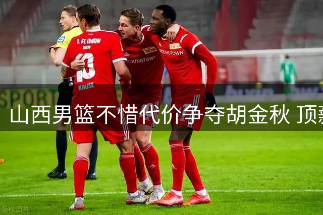 山西男篮不惜代价争夺胡金秋 顶薪换未来？