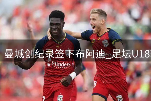 曼城创纪录签下布阿迪 足坛U18转会费排行榜出炉