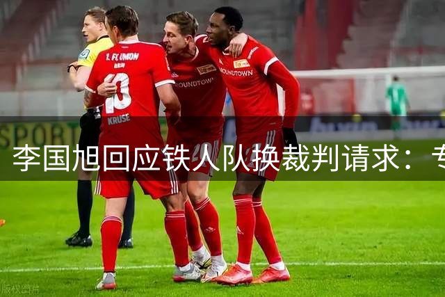 李国旭回应铁人队换裁判请求：专注自身备战才是关键