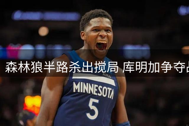 森林狼半路杀出搅局 库明加争夺战现新变数
