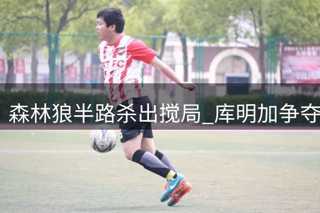 森林狼半路杀出搅局 库明加争夺战现新变数