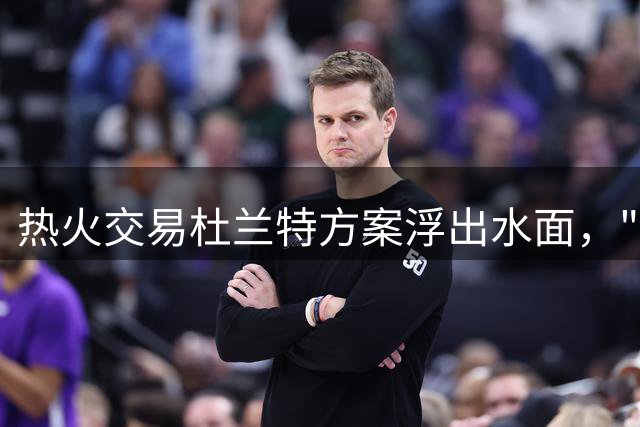 热火交易杜兰特方案浮出水面，"小号风波"成导火索