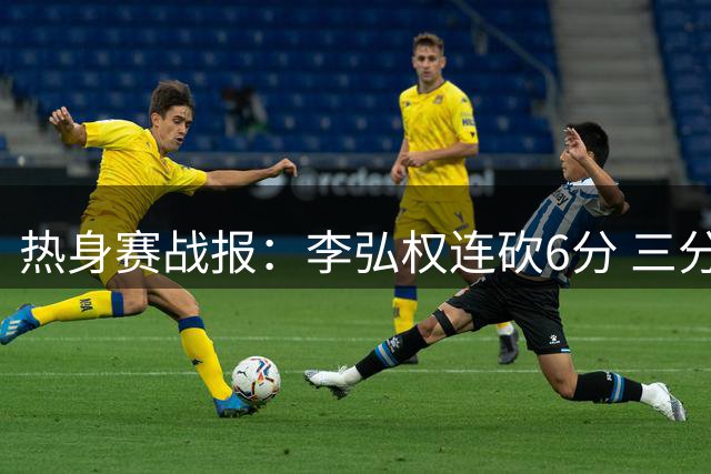 热身赛战报：李弘权连砍6分 三分+2+1展现全能身手