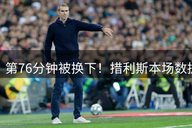 第76分钟被换下！措利斯本场数据：2度策动进球，3次关键传球