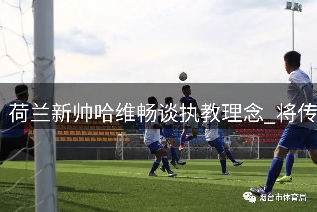 荷兰新帅哈维畅谈执教理念 将传承克鲁伊夫足球哲学