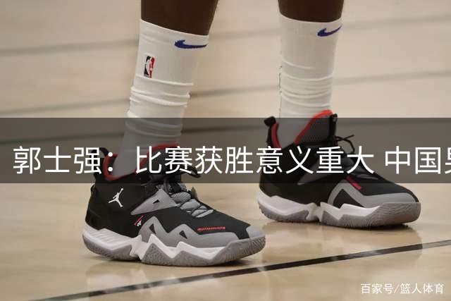 郭士强：比赛获胜意义重大 中国男篮容错空间很小