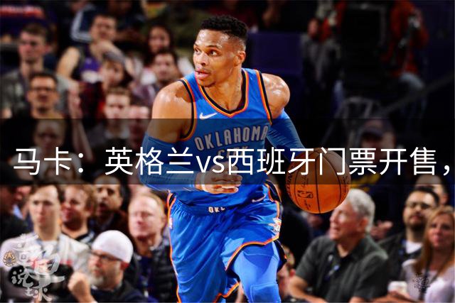 马卡：英格兰vs西班牙门票开售，仅剩千余张